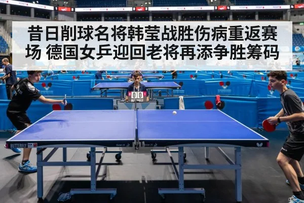 昔日削球名将韩莹战胜伤病重返赛场 德国女乒迎回老将再添争胜筹码