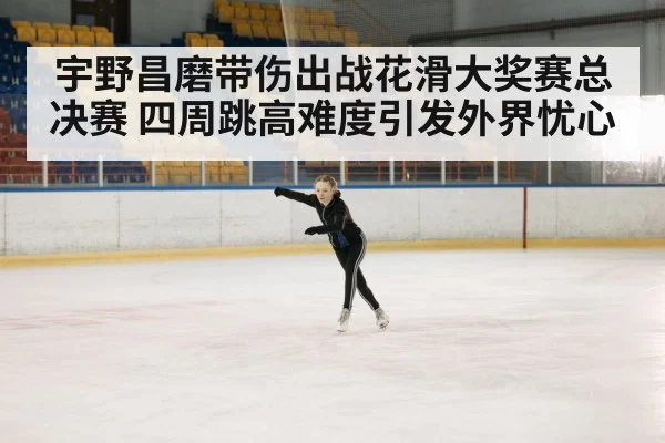 宇野昌磨带伤出战花滑大奖赛总决赛 四周跳高难度引发外界忧心